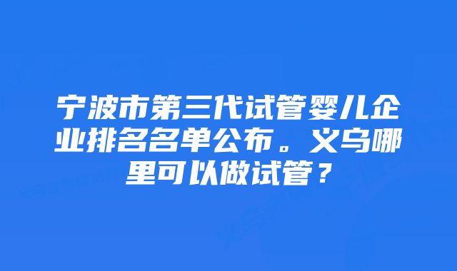 宁波市第三代试管婴儿企业排名名单公布。义乌哪里可以做试管？