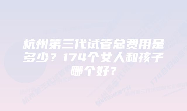 杭州第三代试管总费用是多少？174个女人和孩子哪个好？