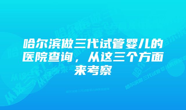 哈尔滨做三代试管婴儿的医院查询，从这三个方面来考察