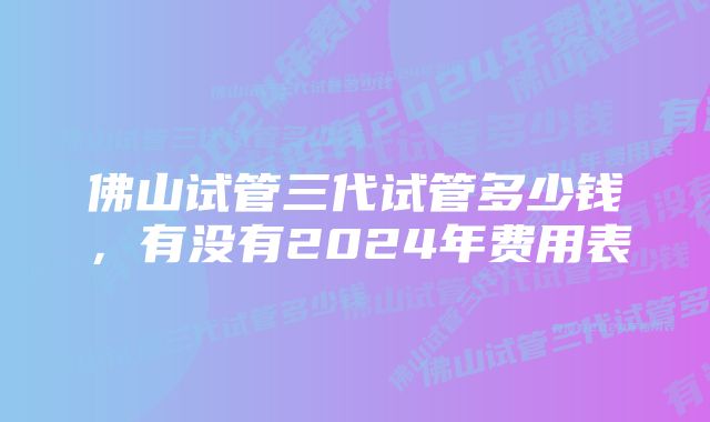 佛山试管三代试管多少钱，有没有2024年费用表