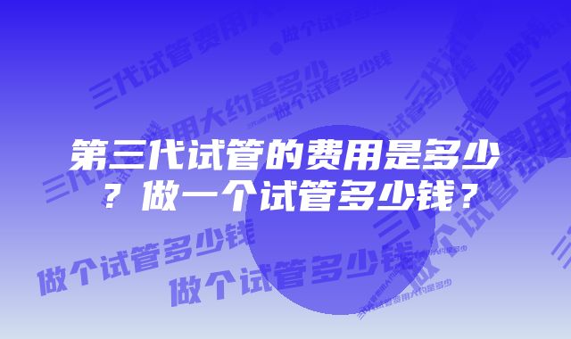 第三代试管的费用是多少？做一个试管多少钱？