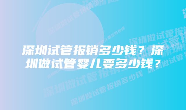 深圳试管报销多少钱？深圳做试管婴儿要多少钱？