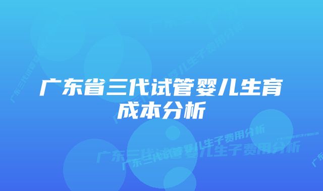 广东省三代试管婴儿生育成本分析