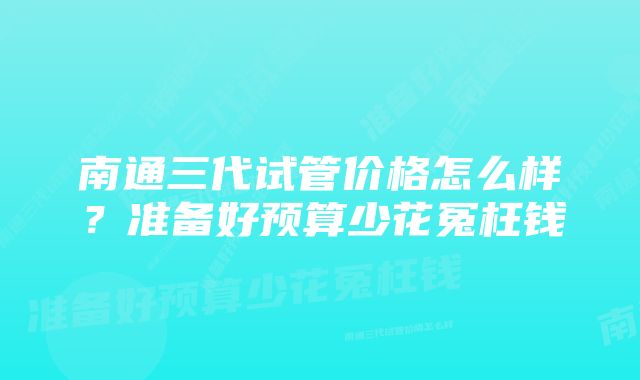 南通三代试管价格怎么样？准备好预算少花冤枉钱