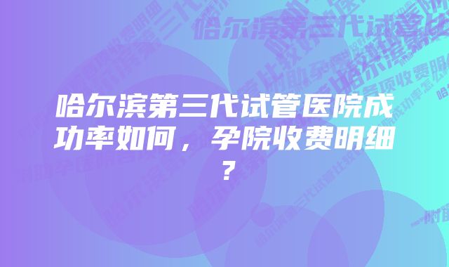 哈尔滨第三代试管医院成功率如何，孕院收费明细？