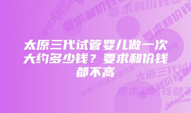 太原三代试管婴儿做一次大约多少钱？要求和价钱都不高