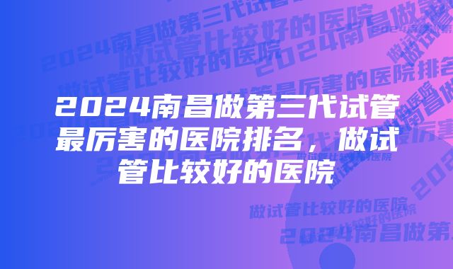 2024南昌做第三代试管最厉害的医院排名，做试管比较好的医院