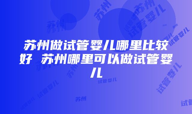 苏州做试管婴儿哪里比较好 苏州哪里可以做试管婴儿