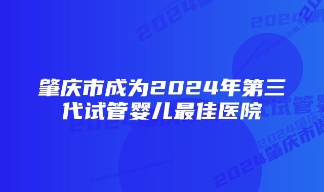 肇庆市成为2024年第三代试管婴儿最佳医院