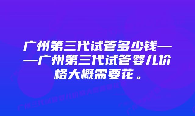 广州第三代试管多少钱——广州第三代试管婴儿价格大概需要花。