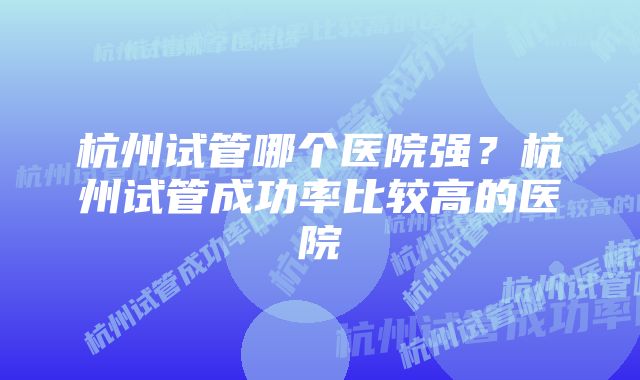 杭州试管哪个医院强？杭州试管成功率比较高的医院