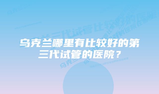 乌克兰哪里有比较好的第三代试管的医院？