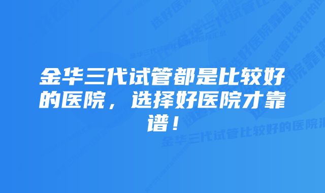 金华三代试管都是比较好的医院，选择好医院才靠谱！