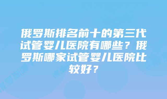 俄罗斯排名前十的第三代试管婴儿医院有哪些？俄罗斯哪家试管婴儿医院比较好？