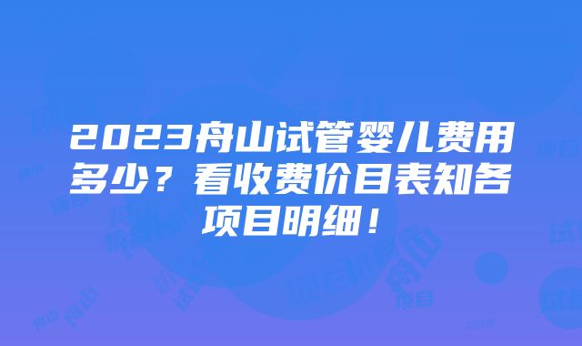 2023舟山试管婴儿费用多少？看收费价目表知各项目明细！