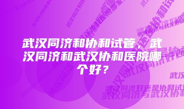 武汉同济和协和试管，武汉同济和武汉协和医院哪个好？