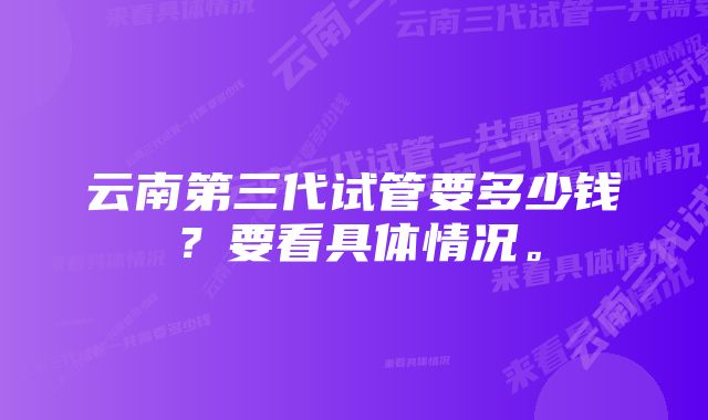 云南第三代试管要多少钱？要看具体情况。