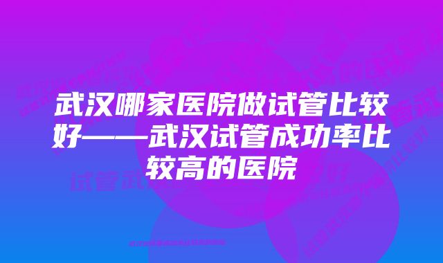 武汉哪家医院做试管比较好——武汉试管成功率比较高的医院