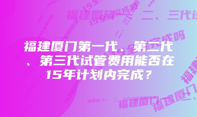 福建厦门第一代、第二代、第三代试管费用能否在15年计划内完成？