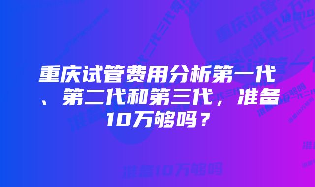 重庆试管费用分析第一代、第二代和第三代，准备10万够吗？