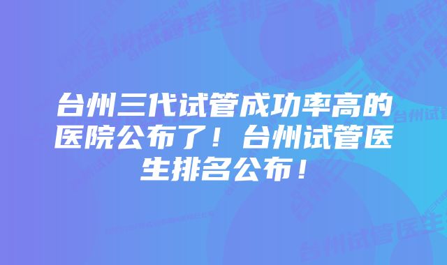 台州三代试管成功率高的医院公布了！台州试管医生排名公布！