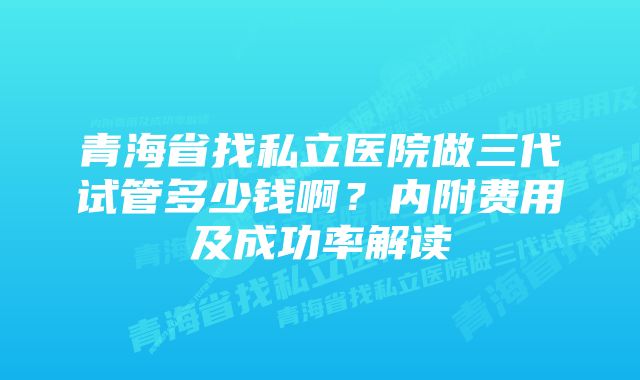 青海省找私立医院做三代试管多少钱啊？内附费用及成功率解读