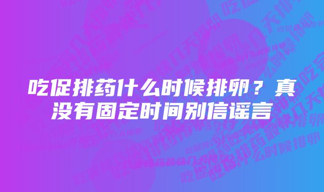 吃促排药什么时候排卵？真没有固定时间别信谣言