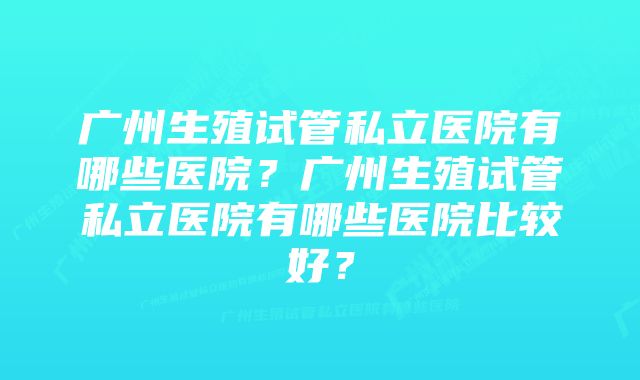 广州生殖试管私立医院有哪些医院？广州生殖试管私立医院有哪些医院比较好？