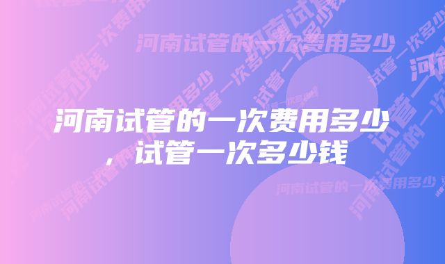 河南试管的一次费用多少，试管一次多少钱