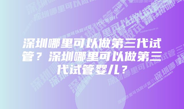 深圳哪里可以做第三代试管？深圳哪里可以做第三代试管婴儿？