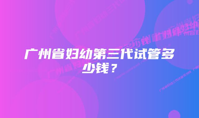 广州省妇幼第三代试管多少钱？