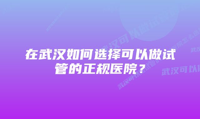 在武汉如何选择可以做试管的正规医院？