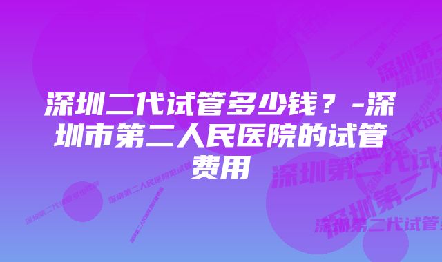 深圳二代试管多少钱？-深圳市第二人民医院的试管费用