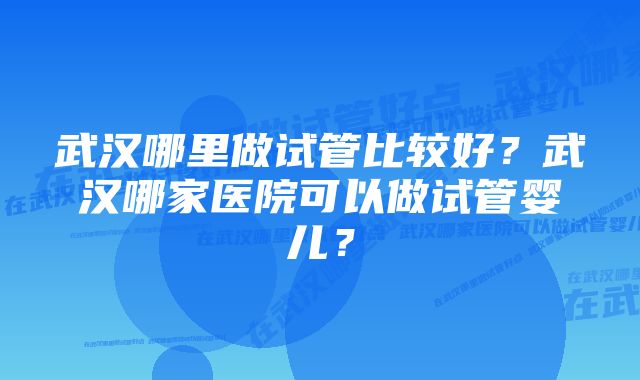 武汉哪里做试管比较好？武汉哪家医院可以做试管婴儿？