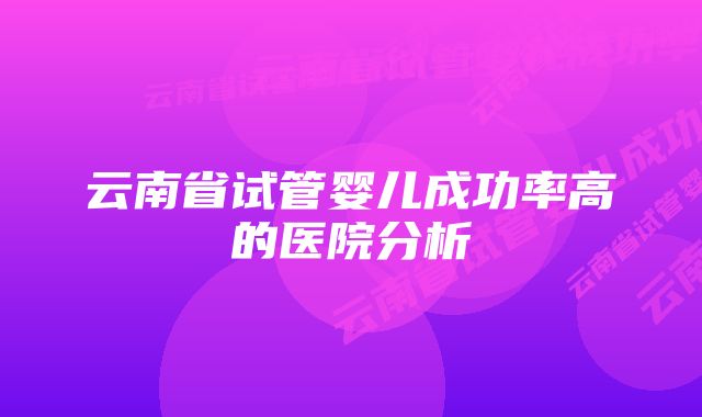 云南省试管婴儿成功率高的医院分析