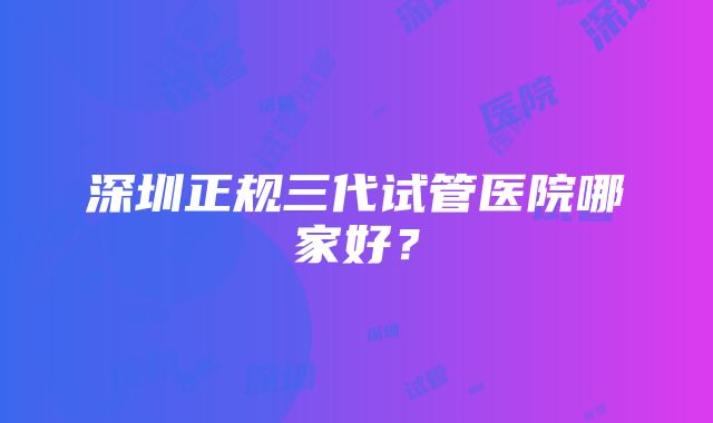 深圳正规三代试管医院哪家好？