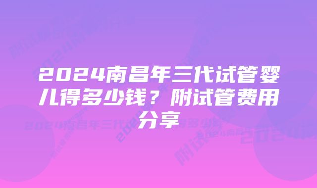 2024南昌年三代试管婴儿得多少钱？附试管费用分享