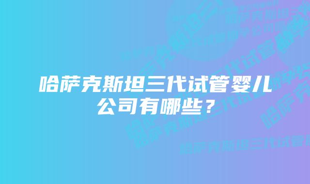 哈萨克斯坦三代试管婴儿公司有哪些？