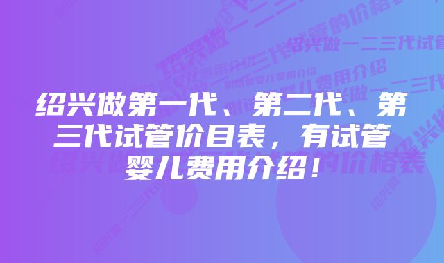 绍兴做第一代、第二代、第三代试管价目表，有试管婴儿费用介绍！