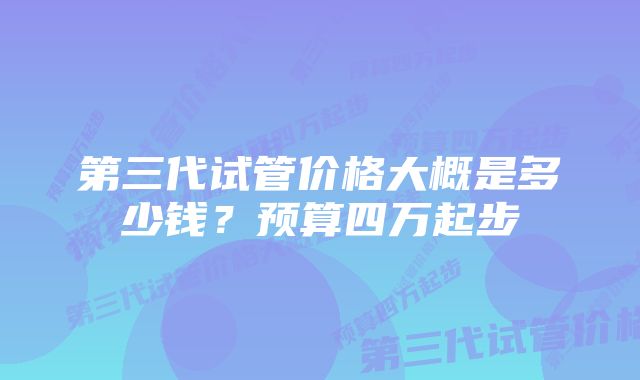 第三代试管价格大概是多少钱？预算四万起步