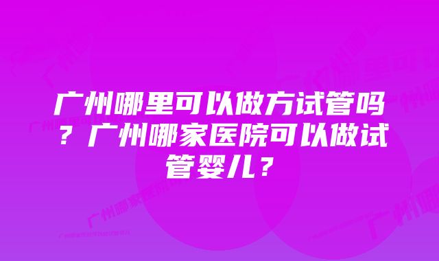 广州哪里可以做方试管吗？广州哪家医院可以做试管婴儿？