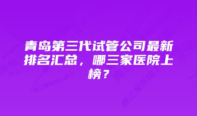 青岛第三代试管公司最新排名汇总，哪三家医院上榜？