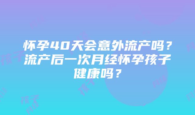 怀孕40天会意外流产吗？流产后一次月经怀孕孩子健康吗？