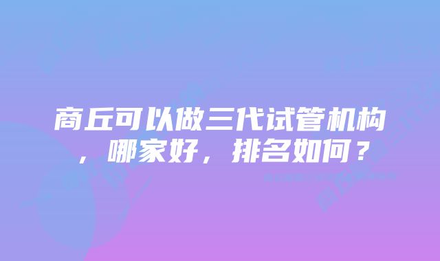 商丘可以做三代试管机构，哪家好，排名如何？