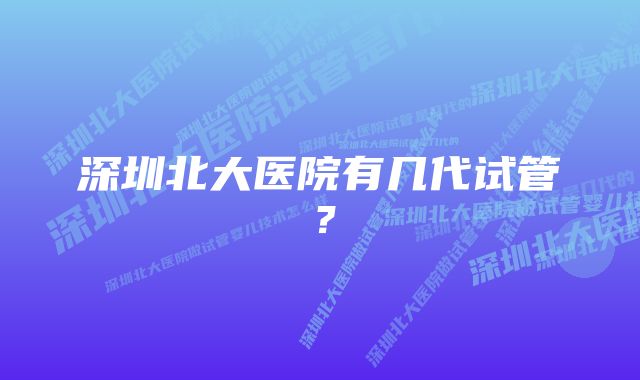 深圳北大医院有几代试管？