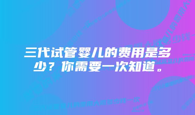 三代试管婴儿的费用是多少？你需要一次知道。