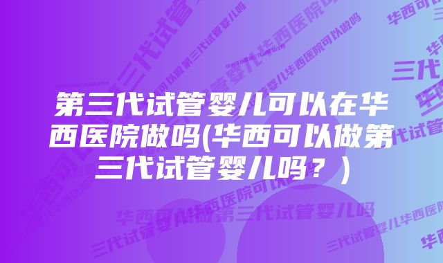 第三代试管婴儿可以在华西医院做吗(华西可以做第三代试管婴儿吗？)