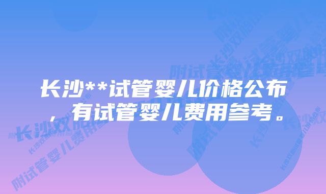 长沙**试管婴儿价格公布，有试管婴儿费用参考。