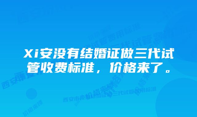 Xi安没有结婚证做三代试管收费标准，价格来了。