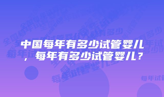 中国每年有多少试管婴儿，每年有多少试管婴儿？